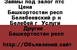 Займы под залог птс. › Цена ­ 500 000 - Башкортостан респ., Белебеевский р-н, Белебей г. Услуги » Другие   . Башкортостан респ.